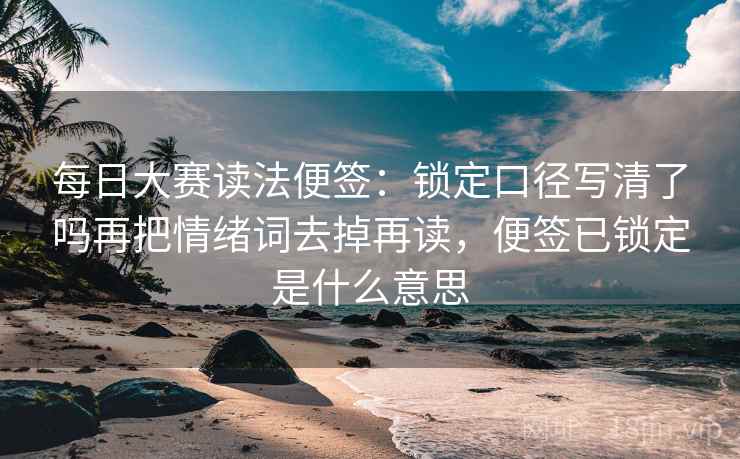 每日大赛读法便签：锁定口径写清了吗再把情绪词去掉再读，便签已锁定是什么意思