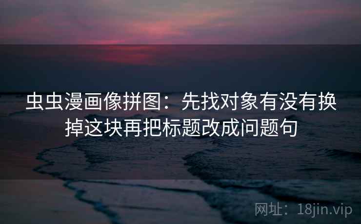 虫虫漫画像拼图：先找对象有没有换掉这块再把标题改成问题句