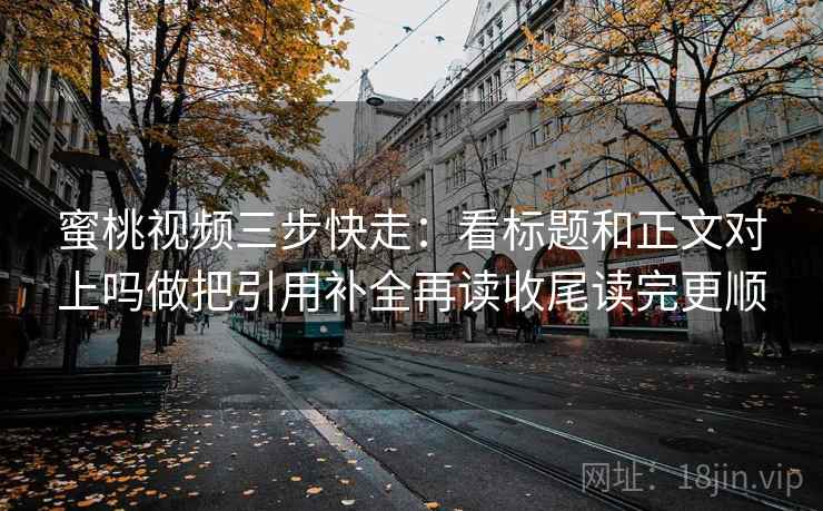 蜜桃视频三步快走：看标题和正文对上吗做把引用补全再读收尾读完更顺