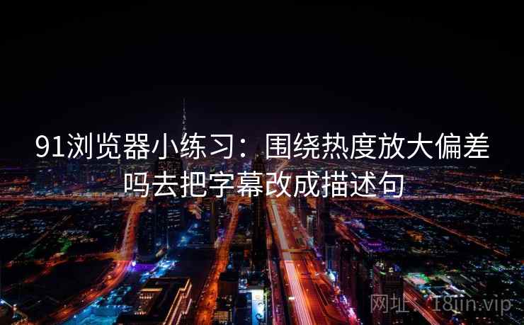 91浏览器小练习：围绕热度放大偏差吗去把字幕改成描述句