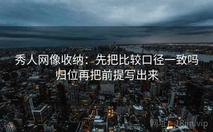 秀人网像收纳：先把比较口径一致吗归位再把前提写出来