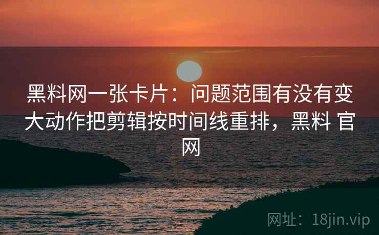 黑料网一张卡片：问题范围有没有变大动作把剪辑按时间线重排，黑料 官网