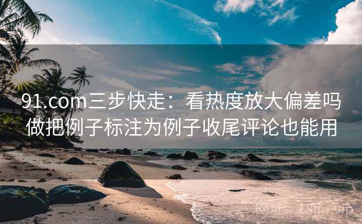 91.com三步快走：看热度放大偏差吗做把例子标注为例子收尾评论也能用