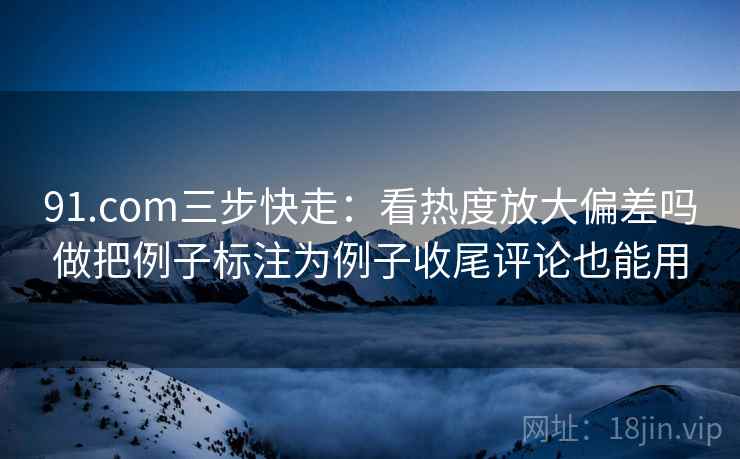 91.com三步快走：看热度放大偏差吗做把例子标注为例子收尾评论也能用