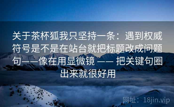 关于茶杯狐我只坚持一条：遇到权威符号是不是在站台就把标题改成问题句——像在用显微镜 —— 把关键句圈出来就很好用