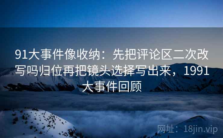 91大事件像收纳：先把评论区二次改写吗归位再把镜头选择写出来，1991大事件回顾