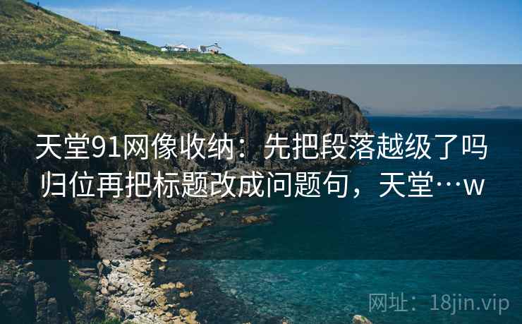 天堂91网像收纳：先把段落越级了吗归位再把标题改成问题句，天堂…w