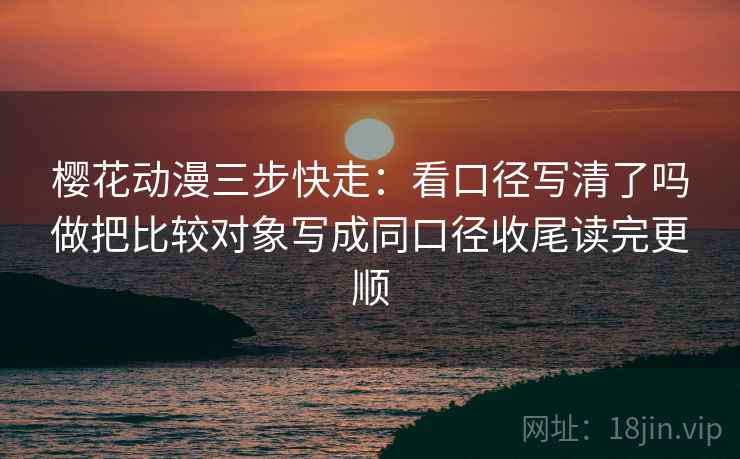 樱花动漫三步快走：看口径写清了吗做把比较对象写成同口径收尾读完更顺