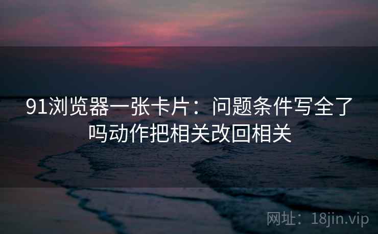 91浏览器一张卡片：问题条件写全了吗动作把相关改回相关