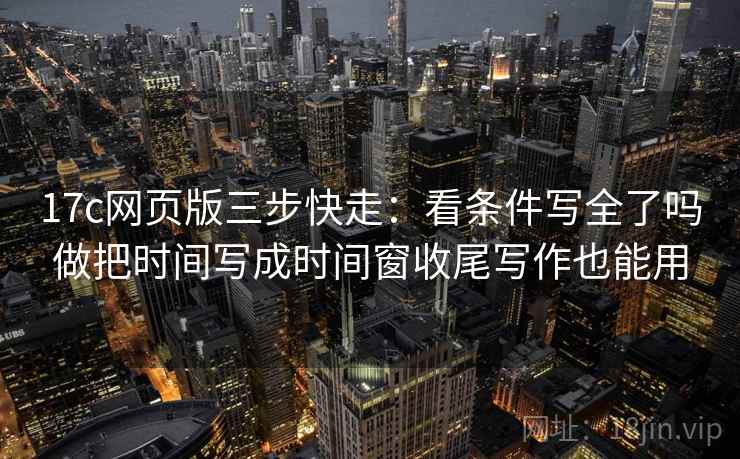 17c网页版三步快走：看条件写全了吗做把时间写成时间窗收尾写作也能用