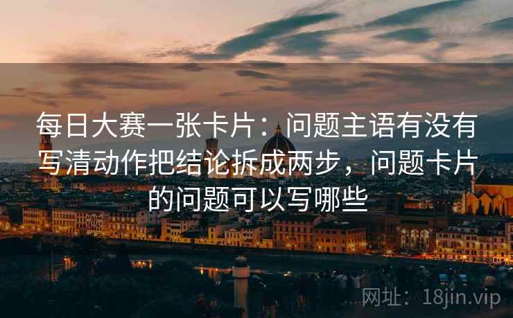 每日大赛一张卡片:问题主语有没有写清动作把结论拆成两步,问题卡片的问题可以写哪些 每日大赛一张卡片:问题主语有没有写清动作把结论拆成两步,问题卡片的问题可以写哪些
