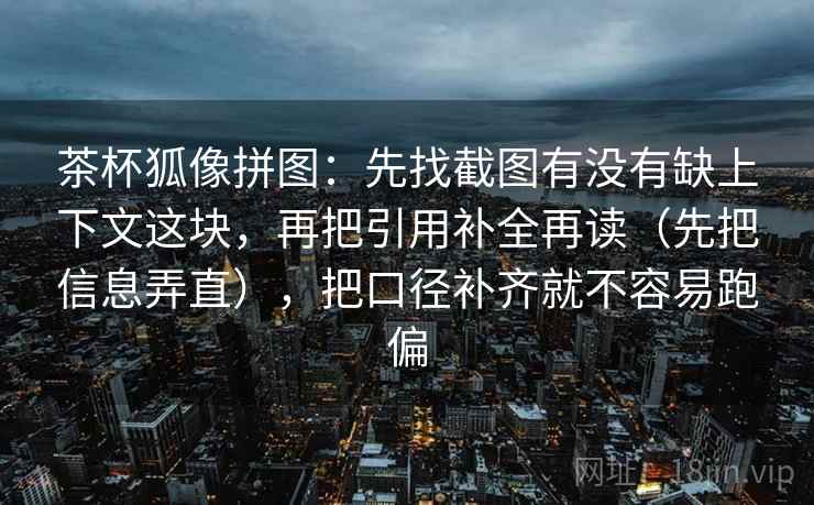 茶杯狐像拼图:先找截图有没有缺上下文这块,再把引用补全再读(先把信息弄直),把口径补齐就不容易跑偏 茶杯狐像拼图:先找截图有没有缺上下文这块,再把引用补全再读(先把信息弄直),把口径补齐就不容易跑偏