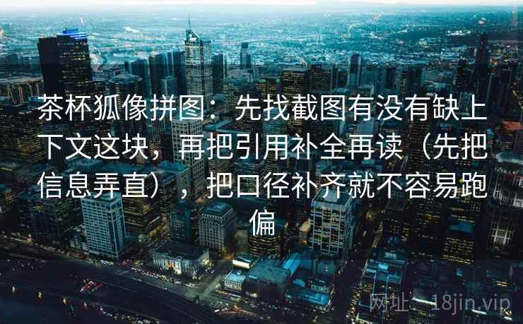茶杯狐像拼图:先找截图有没有缺上下文这块,再把引用补全再读(先把信息弄直),把口径补齐就不容易跑偏 茶杯狐像拼图:先找截图有没有缺上下文这块,再把引用补全再读(先把信息弄直),把口径补齐就不容易跑偏