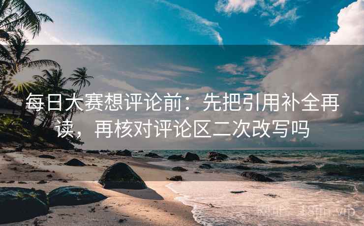 每日大赛想评论前：先把引用补全再读，再核对评论区二次改写吗