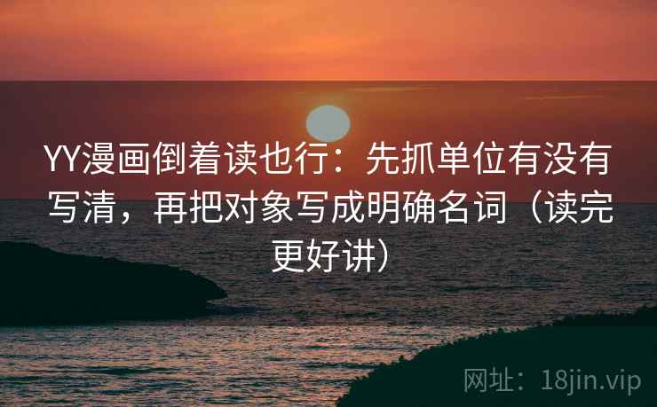 YY漫画倒着读也行:先抓单位有没有写清,再把对象写成明确名词(读完更好讲) YY漫画倒着读也行:先抓单位有没有写清,再把对象写成明确名词(读完更好讲)