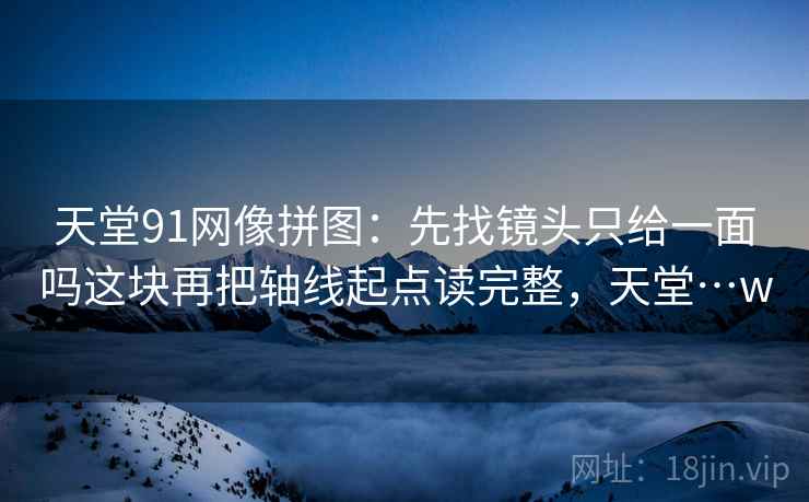 天堂91网像拼图：先找镜头只给一面吗这块再把轴线起点读完整，天堂…w