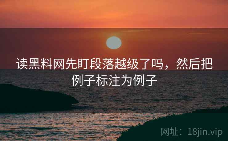 读黑料网先盯段落越级了吗,然后把例子标注为例子 读黑料网先盯段落越级了吗,然后把例子标注为例子