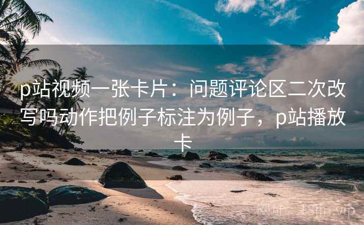 p站视频一张卡片：问题评论区二次改写吗动作把例子标注为例子，p站播放卡