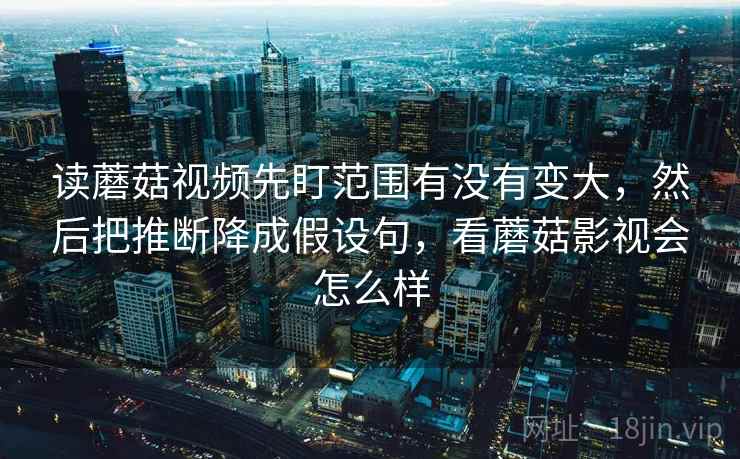 读蘑菇视频先盯范围有没有变大,然后把推断降成假设句,看蘑菇影视会怎么样 读蘑菇视频先盯范围有没有变大,然后把推断降成假设句,看蘑菇影视会怎么样