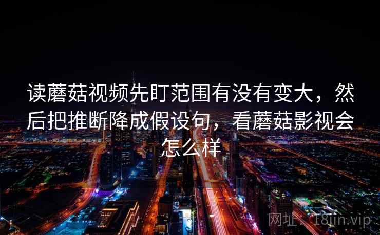 读蘑菇视频先盯范围有没有变大,然后把推断降成假设句,看蘑菇影视会怎么样 读蘑菇视频先盯范围有没有变大,然后把推断降成假设句,看蘑菇影视会怎么样