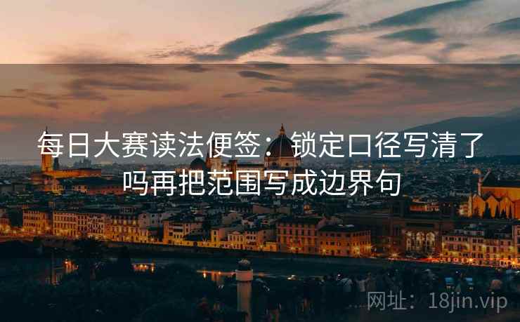 每日大赛读法便签:锁定口径写清了吗再把范围写成边界句 每日大赛读法便签:锁定口径写清了吗再把范围写成边界句