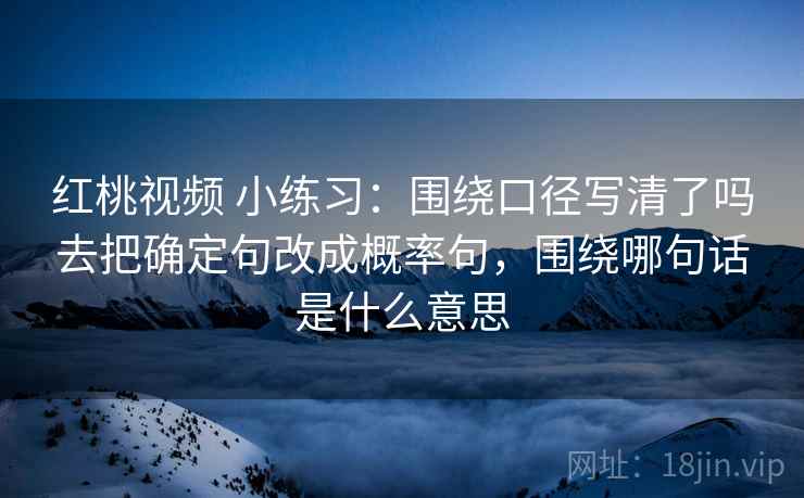 红桃视频 小练习：围绕口径写清了吗去把确定句改成概率句，围绕哪句话是什么意思