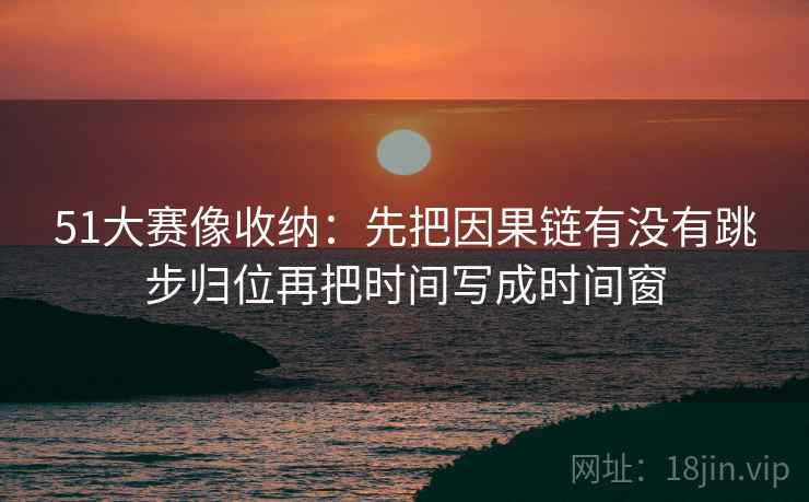51大赛像收纳:先把因果链有没有跳步归位再把时间写成时间窗 51大赛像收纳:先把因果链有没有跳步归位再把时间写成时间窗