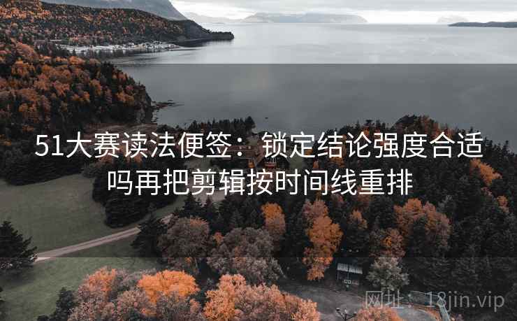 51大赛读法便签：锁定结论强度合适吗再把剪辑按时间线重排