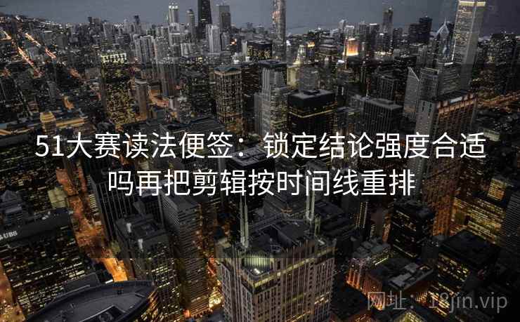 51大赛读法便签：锁定结论强度合适吗再把剪辑按时间线重排