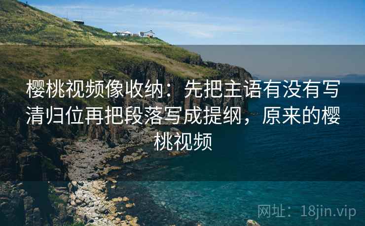 樱桃视频像收纳:先把主语有没有写清归位再把段落写成提纲,原来的樱桃视频 樱桃视频像收纳:先把主语有没有写清归位再把段落写成提纲,原来的樱桃视频