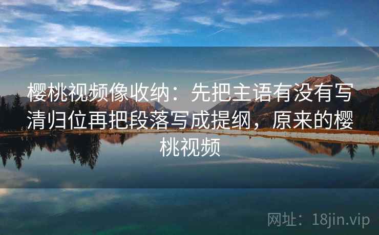 樱桃视频像收纳:先把主语有没有写清归位再把段落写成提纲,原来的樱桃视频 樱桃视频像收纳:先把主语有没有写清归位再把段落写成提纲,原来的樱桃视频
