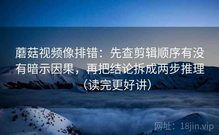 蘑菇视频像排错：先查剪辑顺序有没有暗示因果，再把结论拆成两步推理（读完更好讲）