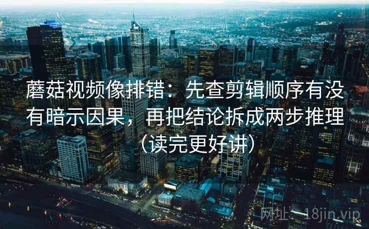 蘑菇视频像排错：先查剪辑顺序有没有暗示因果，再把结论拆成两步推理（读完更好讲）