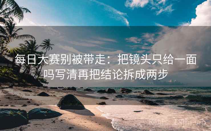 每日大赛别被带走:把镜头只给一面吗写清再把结论拆成两步 每日大赛别被带走:把镜头只给一面吗写清再把结论拆成两步