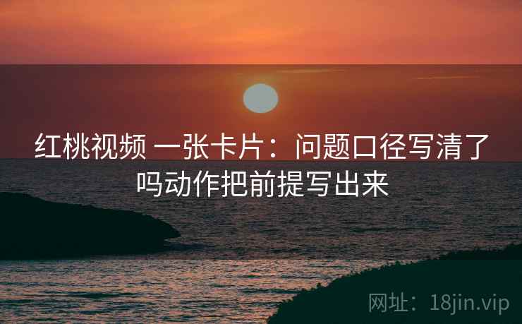 红桃视频 一张卡片：问题口径写清了吗动作把前提写出来