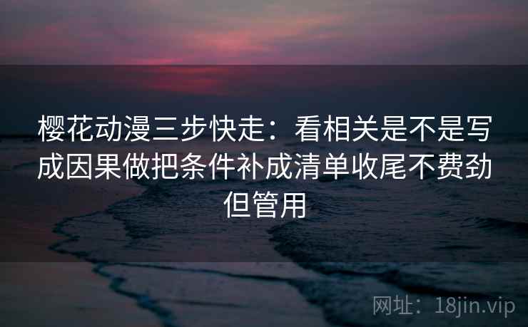 樱花动漫三步快走：看相关是不是写成因果做把条件补成清单收尾不费劲但管用