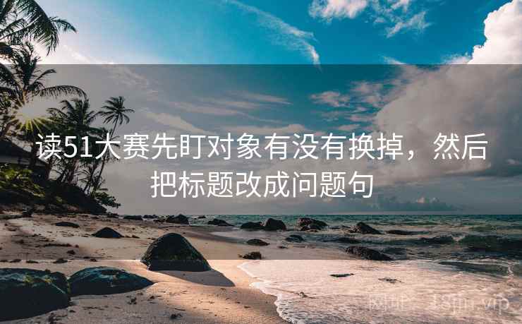 读51大赛先盯对象有没有换掉，然后把标题改成问题句