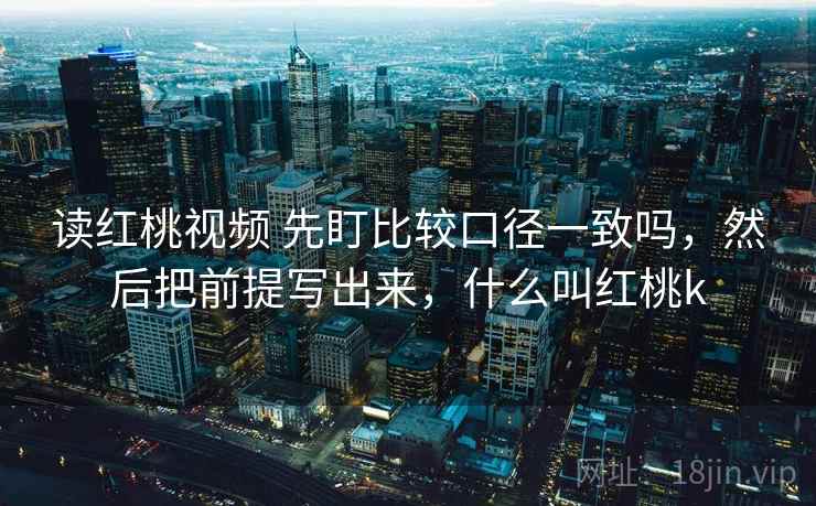 读红桃视频 先盯比较口径一致吗，然后把前提写出来，什么叫红桃k