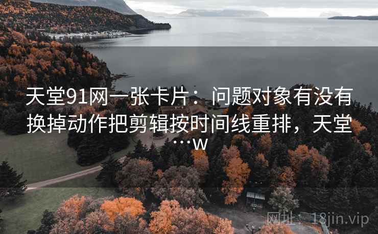 天堂91网一张卡片:问题对象有没有换掉动作把剪辑按时间线重排,天堂…w 天堂91网一张卡片:问题对象有没有换掉动作把剪辑按时间线重排,天堂…w