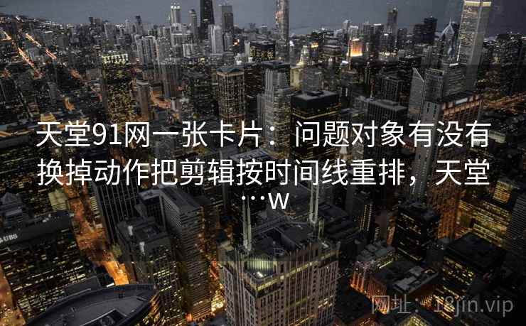 天堂91网一张卡片:问题对象有没有换掉动作把剪辑按时间线重排,天堂…w 天堂91网一张卡片:问题对象有没有换掉动作把剪辑按时间线重排,天堂…w