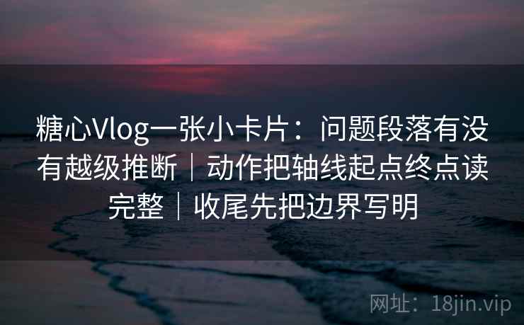 糖心Vlog一张小卡片:问题段落有没有越级推断|动作把轴线起点终点读完整|收尾先把边界写明 糖心Vlog一张小卡片:问题段落有没有越级推断|动作把轴线起点终点读完整|收尾先把边界写明
