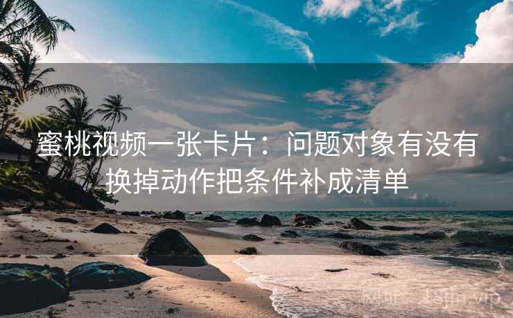 蜜桃视频一张卡片：问题对象有没有换掉动作把条件补成清单