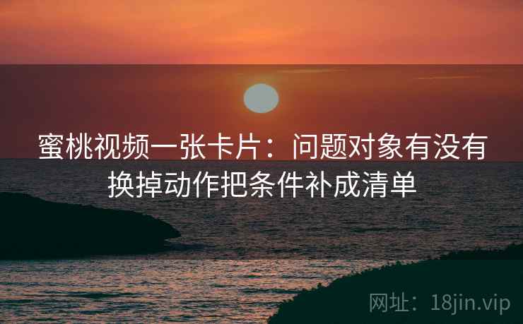 蜜桃视频一张卡片：问题对象有没有换掉动作把条件补成清单