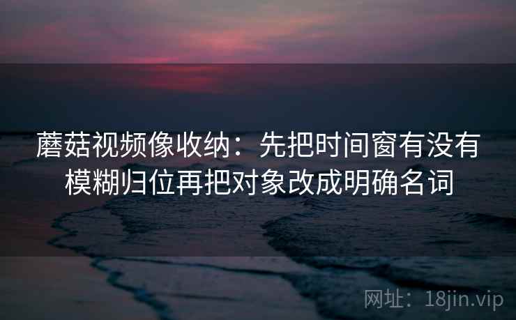 蘑菇视频像收纳:先把时间窗有没有模糊归位再把对象改成明确名词 蘑菇视频像收纳:先把时间窗有没有模糊归位再把对象改成明确名词